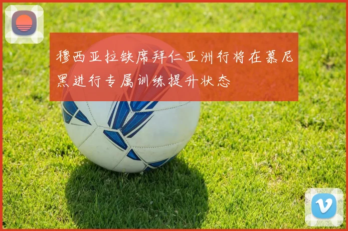穆西亚拉缺席拜仁亚洲行将在慕尼黑进行专属训练提升状态