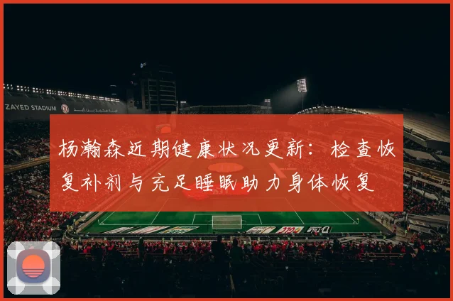 杨瀚森近期健康状况更新：检查恢复补剂与充足睡眠助力身体恢复