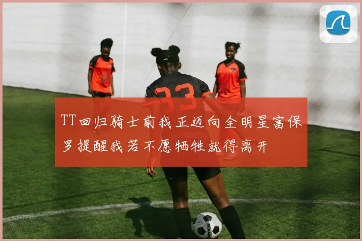 TT回归骑士前我正迈向全明星富保罗提醒我若不愿牺牲就得离开