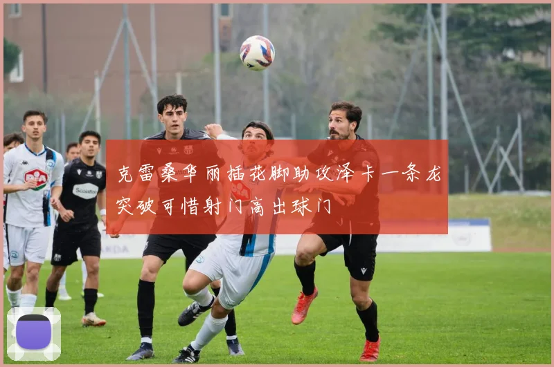 克雷桑华丽插花脚助攻泽卡一条龙突破可惜射门高出球门