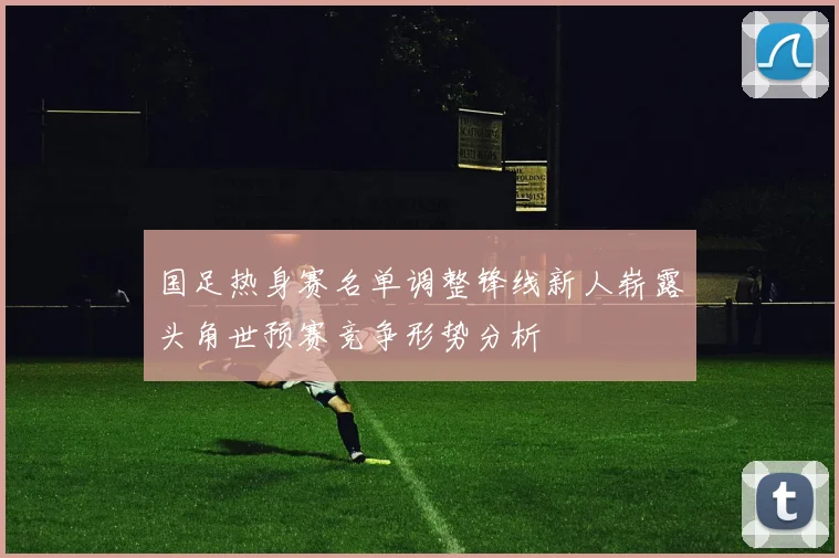 国足热身赛名单调整锋线新人崭露头角世预赛竞争形势分析