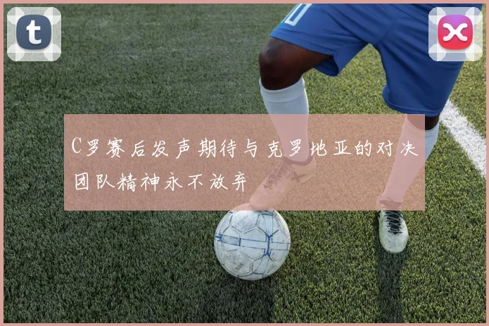 C罗赛后发声期待与克罗地亚的对决团队精神永不放弃