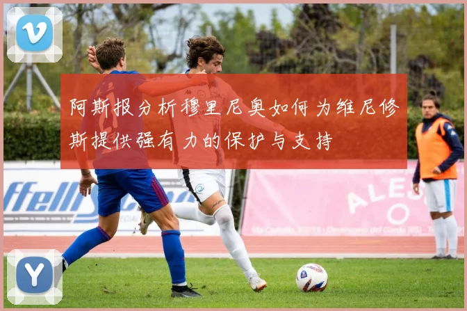 阿斯报分析穆里尼奥如何为维尼修斯提供强有力的保护与支持