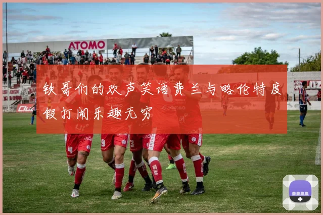 铁哥们的欢声笑语费兰与略伦特度假打闹乐趣无穷