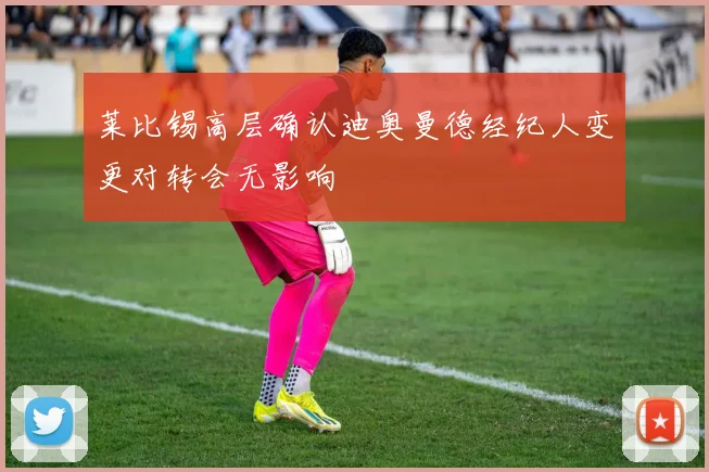 莱比锡高层确认迪奥曼德经纪人变更对转会无影响