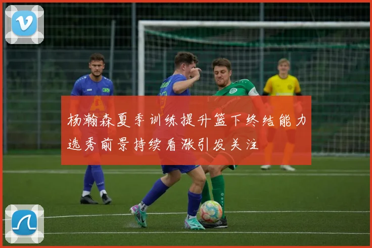 杨瀚森夏季训练提升篮下终结能力选秀前景持续看涨引发关注