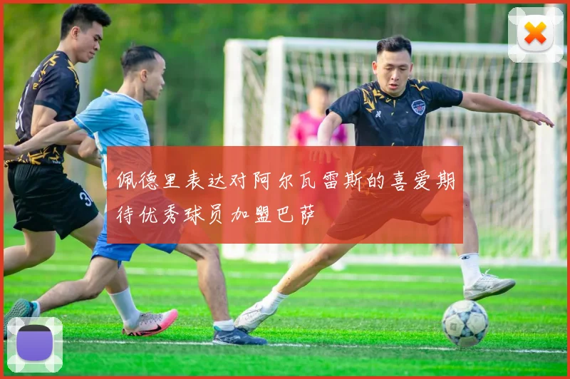 佩德里表达对阿尔瓦雷斯的喜爱期待优秀球员加盟巴萨