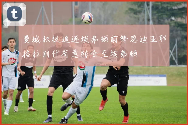 曼城积极追逐埃弗顿前锋恩迪亚耶格拉利什有意转会至埃弗顿