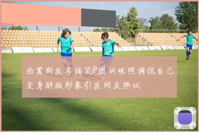 西蒙斯发布搞笑P图训练照调侃自己变身胖版形象引发网友热议